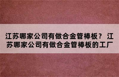 江苏哪家公司有做合金管棒板？ 江苏哪家公司有做合金管棒板的工厂